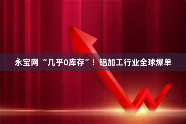 永宝网 “几乎0库存”！铝加工行业全球爆单