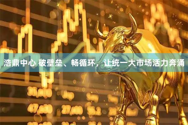 浩鼎中心 破壁垒、畅循环，让统一大市场活力奔涌