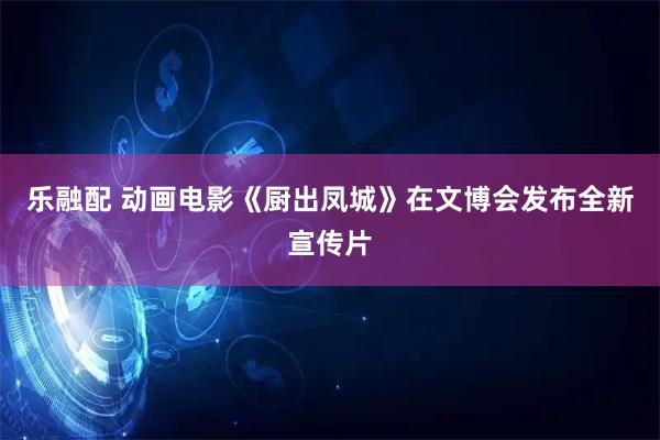 乐融配 动画电影《厨出凤城》在文博会发布全新宣传片