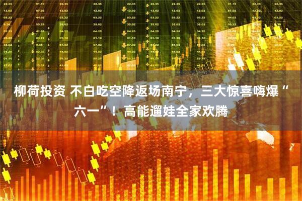 柳荷投资 不白吃空降返场南宁，三大惊喜嗨爆“六一”！高能遛娃全家欢腾