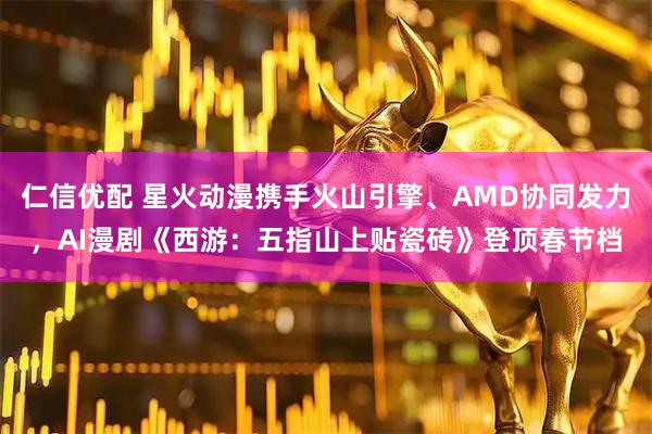 仁信优配 星火动漫携手火山引擎、AMD协同发力，AI漫剧《西游：五指山上贴瓷砖》登顶春节档