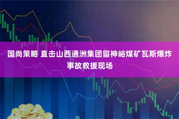 国尚策略 直击山西通洲集团留神峪煤矿瓦斯爆炸事故救援现场