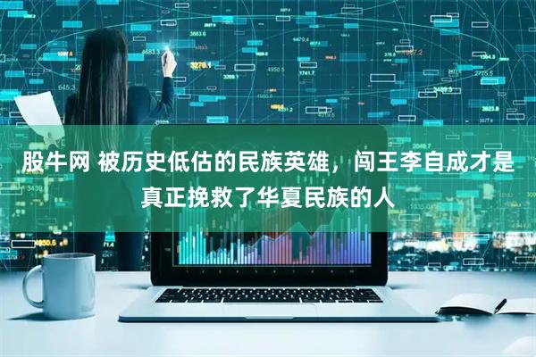 股牛网 被历史低估的民族英雄，闯王李自成才是真正挽救了华夏民族的人