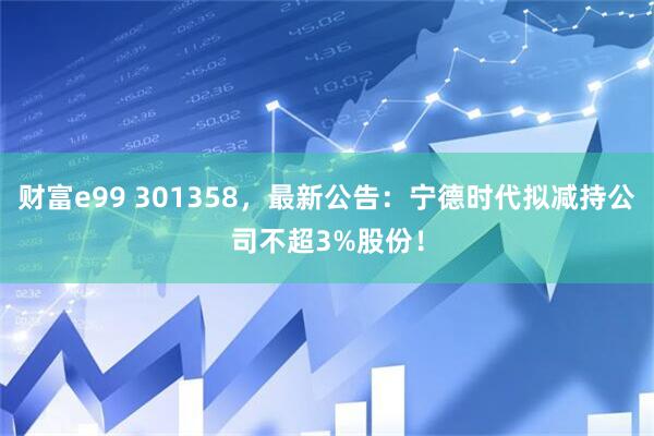财富e99 301358，最新公告：宁德时代拟减持公司不超3%股份！