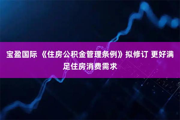 宝盈国际 《住房公积金管理条例》拟修订 更好满足住房消费需求