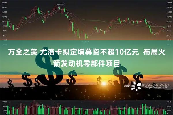 万全之策 尤洛卡拟定增募资不超10亿元  布局火箭发动机零部件项目
