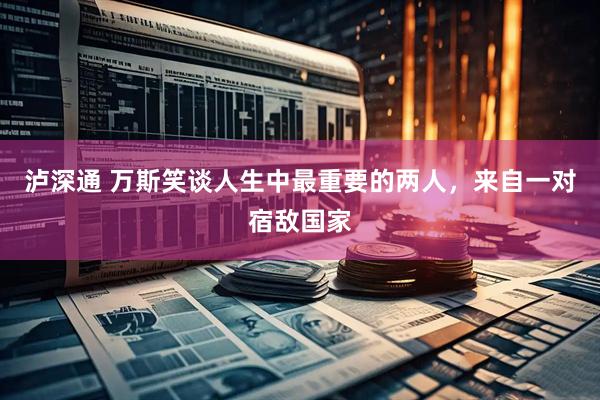 泸深通 万斯笑谈人生中最重要的两人，来自一对宿敌国家