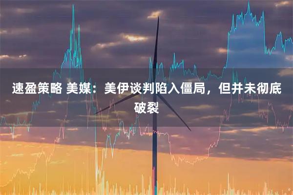速盈策略 美媒:美伊谈判陷入僵局,但并未彻底破裂