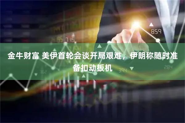 金牛财富 美伊首轮会谈开局艰难，伊朗称随时准备扣动扳机
