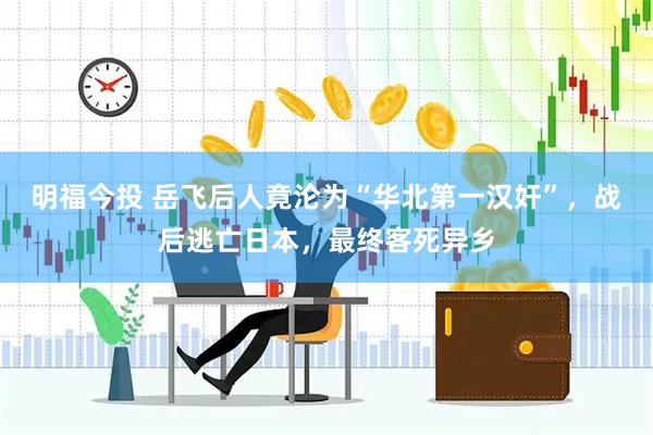 明福今投 岳飞后人竟沦为“华北第一汉奸”，战后逃亡日本，最终客死异乡