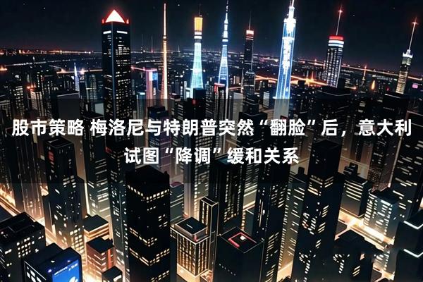 股市策略 梅洛尼与特朗普突然“翻脸”后，意大利试图“降调”缓和关系