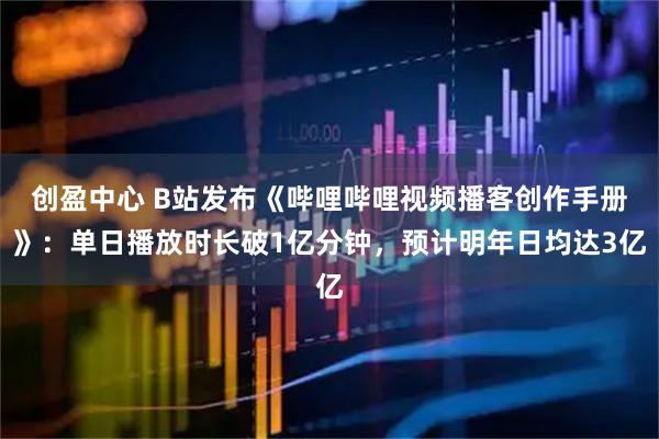 创盈中心 B站发布《哔哩哔哩视频播客创作手册》：单日播放时长破1亿分钟，预计明年日均达3亿
