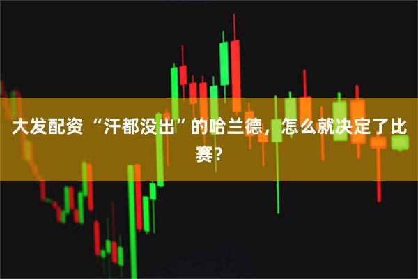 大发配资 “汗都没出”的哈兰德，怎么就决定了比赛？