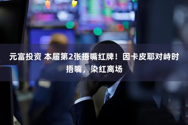 元富投资 本届第2张捂嘴红牌！因卡皮耶对峙时捂嘴，染红离场
