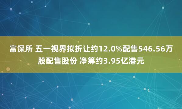 富深所 五一视界拟折让约12.0%配售546.56万股配售股份 净筹约3.95亿港元