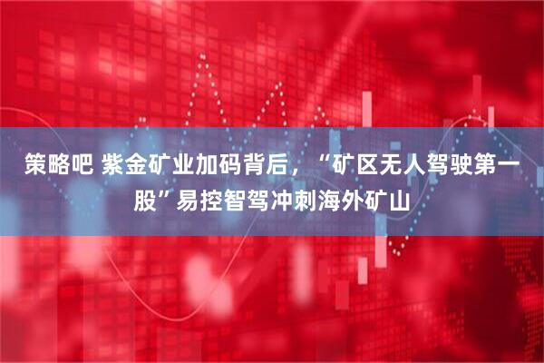 策略吧 紫金矿业加码背后，“矿区无人驾驶第一股”易控智驾冲刺海外矿山