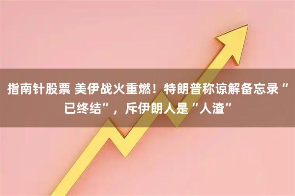 指南针股票 美伊战火重燃！特朗普称谅解备忘录“已终结”，斥伊朗人是“人渣”