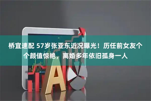 桥宜速配 57岁张亚东近况曝光！历任前女友个个颜值惊艳，离婚多年依旧孤身一人