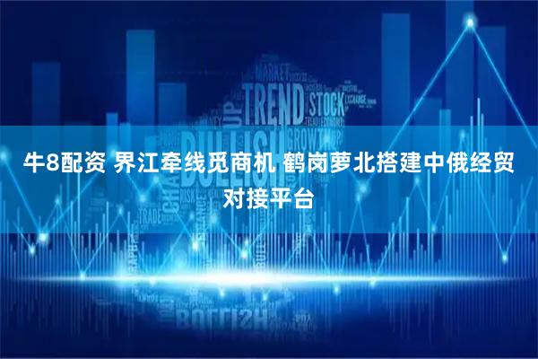 牛8配资 界江牵线觅商机 鹤岗萝北搭建中俄经贸对接平台