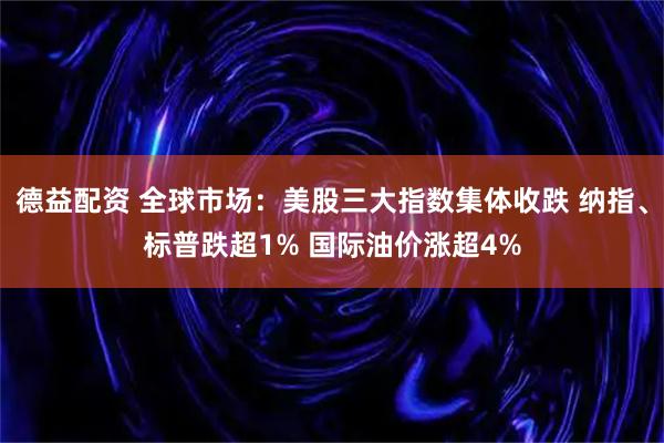德益配资 全球市场：美股三大指数集体收跌 纳指、标普跌超1% 国际油价涨超4%