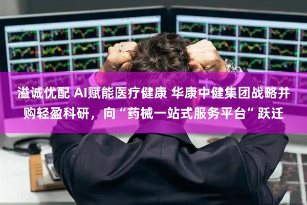 溢诚优配 AI赋能医疗健康 华康中健集团战略并购轻盈科研，向“药械一站式服务平台”跃迁