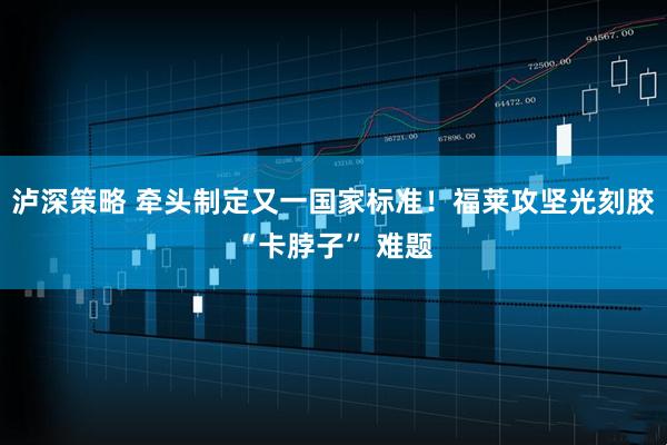 泸深策略 牵头制定又一国家标准！福莱攻坚光刻胶“卡脖子” 难题