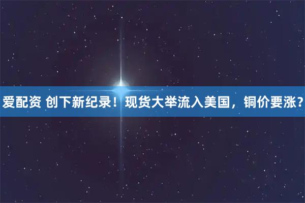 爱配资 创下新纪录！现货大举流入美国，铜价要涨？