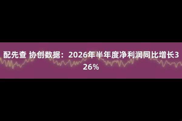配先查 协创数据：2026年半年度净利润同比增长326%