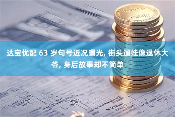 达宝优配 63 岁句号近况曝光, 街头遛娃像退休大爷, 身后故事却不简单