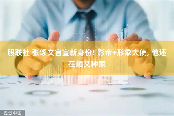 股联社 张颂文官宣新身份! 影帝+形象大使, 他还在顺义种菜